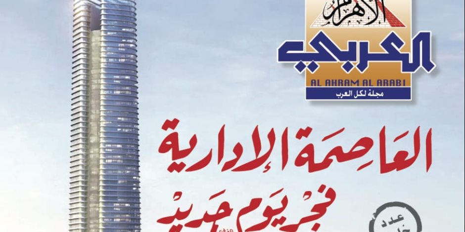 مجلة «الأهرام العربي» تصدر عددا  وثائقيا عن العاصمة الإدارية الجديدة