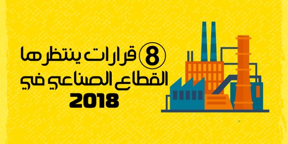 8 قرارات مهمة ينتظرها القطاع الصناعي خلال 2018 (إنفوجراف)