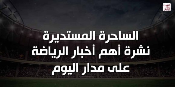 الساحرة المستديرة.. نشرة أهم أخبار الرياضة على مدار اليوم (فيديوجراف)